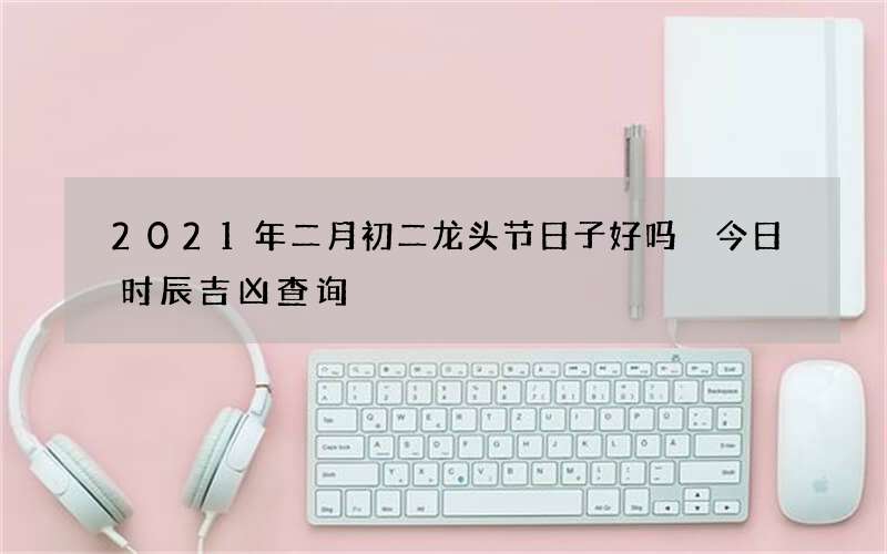 2021年二月初二龙头节日子好吗 今日时辰吉凶查询